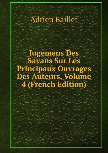 Обложка книги Jugemens Des Savans Sur Les Principaux Ouvrages Des Auteurs, Volume 4 (French Edition), Adrien Baillet