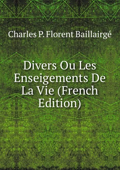 Обложка книги Divers Ou Les Enseigements De La Vie (French Edition), Charles P. Florent Baillairgé