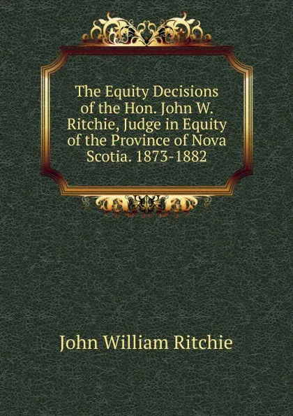 Обложка книги The Equity Decisions of the Hon. John W. Ritchie, Judge in Equity of the Province of Nova Scotia. 1873-1882, John William Ritchie