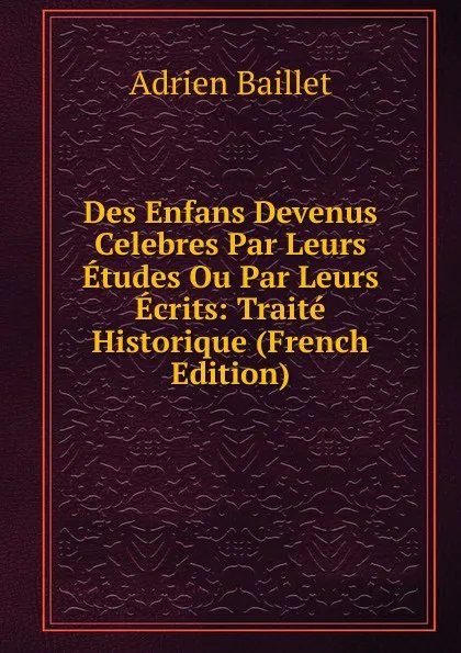 Обложка книги Des Enfans Devenus Celebres Par Leurs Etudes Ou Par Leurs Ecrits: Traite Historique (French Edition), Adrien Baillet