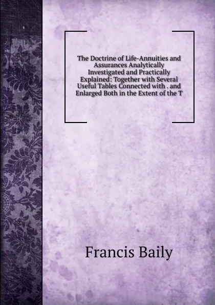 Обложка книги The Doctrine of Life-Annuities and Assurances Analytically Investigated and Practically Explained: Together with Several Useful Tables Connected with . and Enlarged Both in the Extent of the T, Francis Baily