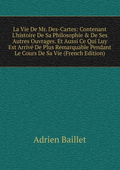 Обложка книги La Vie De Mr. Des-Cartes: Contenant L.histoire De Sa Philosophie . De Ses Autres Ouvrages. Et Aussi Ce Qui Luy Est Arrive De Plus Remarquable Pendant Le Cours De Sa Vie (French Edition), Adrien Baillet