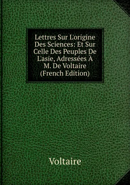 Обложка книги Lettres Sur L.origine Des Sciences: Et Sur Celle Des Peuples De L.asie, Adressees A M. De Voltaire (French Edition), Voltaire