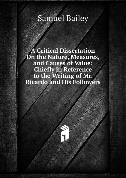 Обложка книги A Critical Dissertation On the Nature, Measures, and Causes of Value: Chiefly in Reference to the Writing of Mr. Ricardo and His Followers, Samuel Bailey