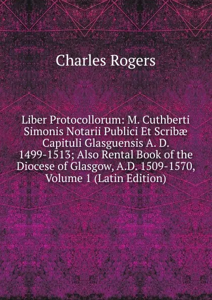 Обложка книги Liber Protocollorum: M. Cuthberti Simonis Notarii Publici Et Scribae Capituli Glasguensis A. D. 1499-1513; Also Rental Book of the Diocese of Glasgow, A.D. 1509-1570, Volume 1 (Latin Edition), Charles Rogers