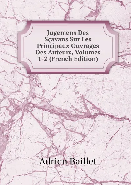 Обложка книги Jugemens Des Scavans Sur Les Principaux Ouvrages Des Auteurs, Volumes 1-2 (French Edition), Adrien Baillet