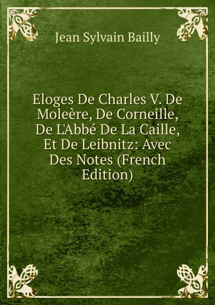 Обложка книги Eloges De Charles V. De Moleere, De Corneille, De L.Abbe De La Caille, Et De Leibnitz: Avec Des Notes (French Edition), Jean Sylvain Bailly