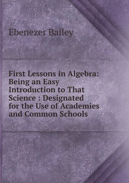 Обложка книги First Lessons in Algebra: Being an Easy Introduction to That Science : Designated for the Use of Academies and Common Schools, Ebenezer Bailey