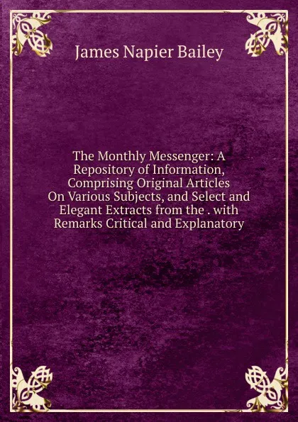 Обложка книги The Monthly Messenger: A Repository of Information, Comprising Original Articles On Various Subjects, and Select and Elegant Extracts from the . with Remarks Critical and Explanatory, James Napier Bailey