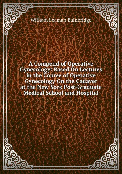 Обложка книги A Compend of Operative Gynecology: Based On Lectures in the Course of Operative Gynecology On the Cadaver at the New York Post-Graduate Medical School and Hospital, William Seaman Bainbridge