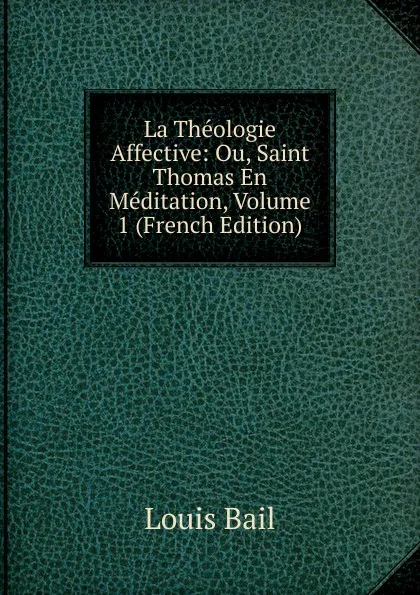 Обложка книги La Theologie Affective: Ou, Saint Thomas En Meditation, Volume 1 (French Edition), Louis Bail