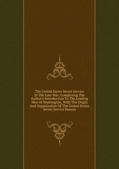 Обложка книги The United States Secret Service In The Late War: Comprising The Author.s Introduction To The Leading Men At Washington, With The Origin And Organization Of The United States Secret Service Bureau, 