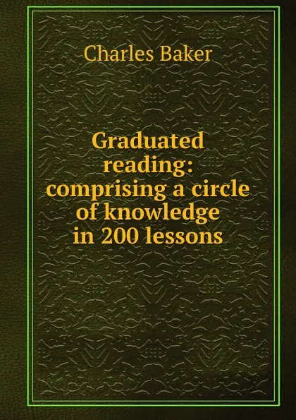 Обложка книги Graduated reading: comprising a circle of knowledge in 200 lessons, Charles Baker