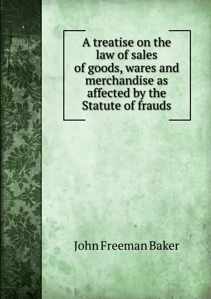 Обложка книги A treatise on the law of sales of goods, wares and merchandise as affected by the Statute of frauds, John Freeman Baker