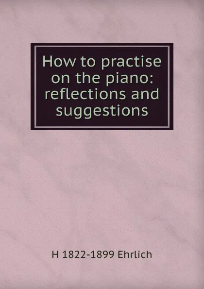 Обложка книги How to practise on the piano: reflections and suggestions, H 1822-1899 Ehrlich