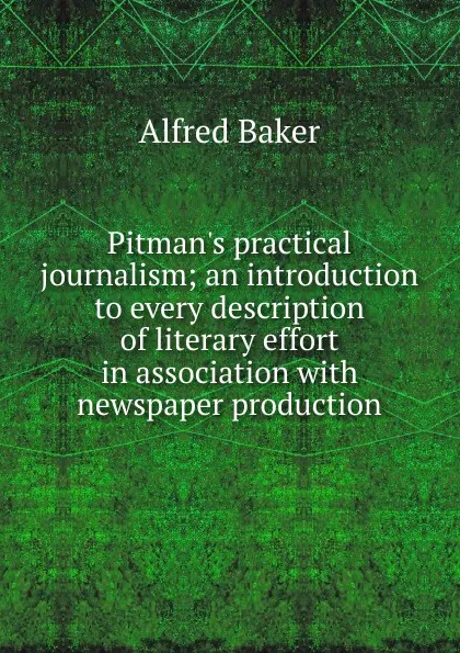 Обложка книги Pitman.s practical journalism; an introduction to every description of literary effort in association with newspaper production, Alfred Baker