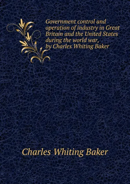 Обложка книги Government control and operation of industry in Great Britain and the United States during the world war, by Charles Whiting Baker ., Charles Whiting Baker