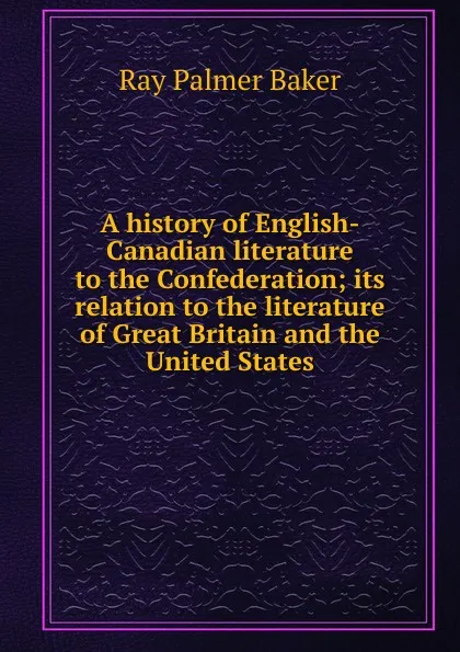 Обложка книги A history of English-Canadian literature to the Confederation; its relation to the literature of Great Britain and the United States, Ray Palmer Baker