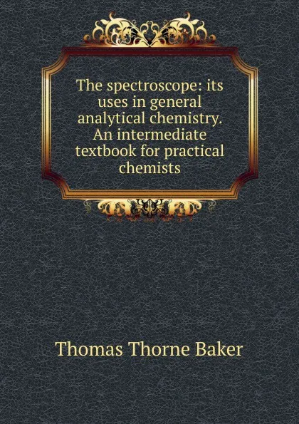Обложка книги The spectroscope: its uses in general analytical chemistry. An intermediate textbook for practical chemists, Thomas Thorne Baker