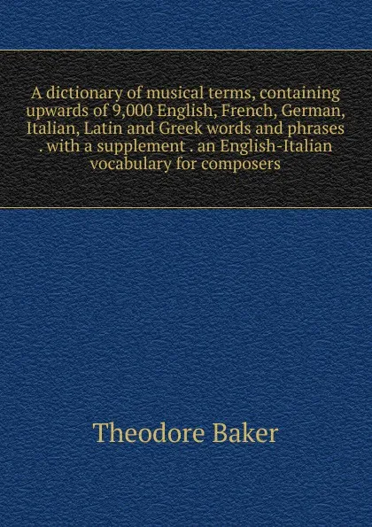 Обложка книги A dictionary of musical terms, containing upwards of 9,000 English, French, German, Italian, Latin and Greek words and phrases . with a supplement . an English-Italian vocabulary for composers, Theodore Baker