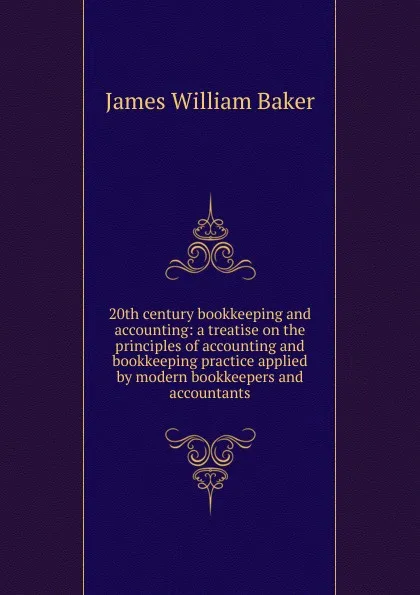 Обложка книги 20th century bookkeeping and accounting: a treatise on the principles of accounting and bookkeeping practice applied by modern bookkeepers and accountants, James W. Baker