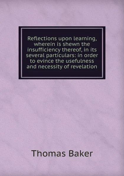 Обложка книги Reflections upon learning, wherein is shewn the insufficiency thereof, in its several particulars: in order to evince the usefulness and necessity of revelation, Thomas Baker