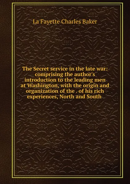 Обложка книги The Secret service in the late war: comprising the author.s introduction to the leading men at Washington, with the origin and organization of the . of his rich experiences, North and South ., Charles Baker La Fayette