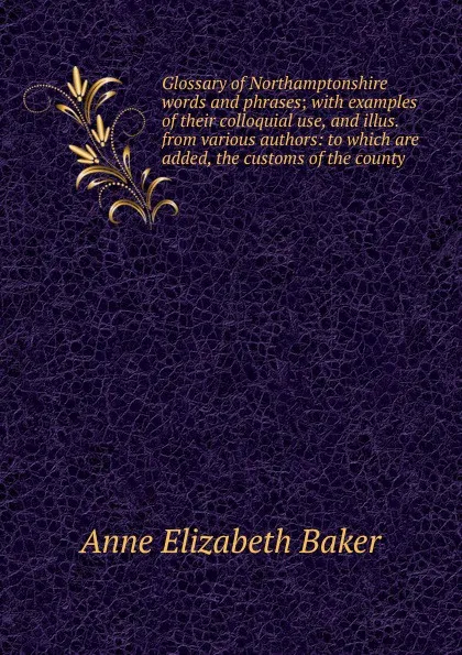 Обложка книги Glossary of Northamptonshire words and phrases; with examples of their colloquial use, and illus. from various authors: to which are added, the customs of the county, Anne Elizabeth Baker