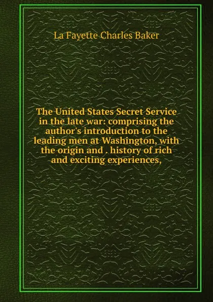 Обложка книги The United States Secret Service in the late war: comprising the author.s introduction to the leading men at Washington, with the origin and . history of rich and exciting experiences,, Charles Baker La Fayette