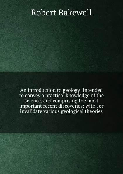 Обложка книги An introduction to geology; intended to convey a practical knowledge of the science, and comprising the most important recent discoveries; with . or invalidate various geological theories, Robert Bakewell