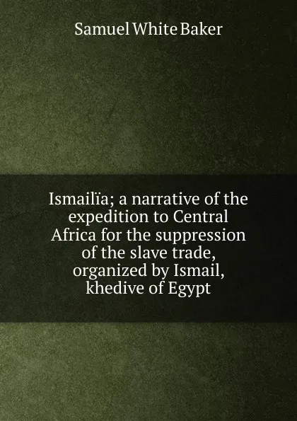 Обложка книги Ismailia; a narrative of the expedition to Central Africa for the suppression of the slave trade, organized by Ismail, khedive of Egypt, Samuel White Baker