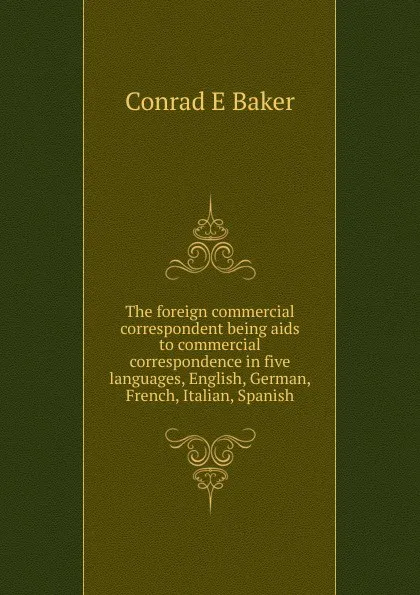 Обложка книги The foreign commercial correspondent being aids to commercial correspondence in five languages, English, German, French, Italian, Spanish, Conrad E Baker