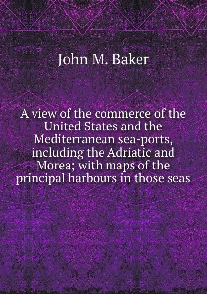 Обложка книги A view of the commerce of the United States and the Mediterranean sea-ports, including the Adriatic and Morea; with maps of the principal harbours in those seas, John M. Baker