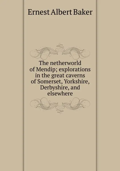 Обложка книги The netherworld of Mendip; explorations in the great caverns of Somerset, Yorkshire, Derbyshire, and elsewhere, Ernest Albert Baker