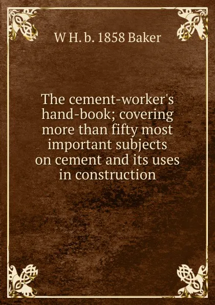 Обложка книги The cement-worker.s hand-book; covering more than fifty most important subjects on cement and its uses in construction, W H. b. 1858 Baker