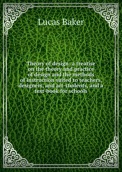 Обложка книги Theory of design: a treatise on the theory and practice of design and the methods of instruction suited to teachers, designers, and art-students, and a text-book for schools, Lucas Baker