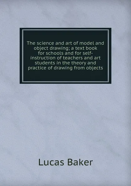 Обложка книги The science and art of model and object drawing; a text book for schools and for self-instruction of teachers and art students in the theory and practice of drawing from objects, Lucas Baker