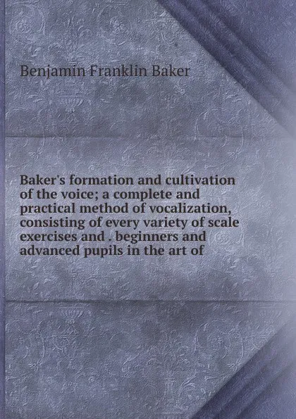 Обложка книги Baker.s formation and cultivation of the voice; a complete and practical method of vocalization, consisting of every variety of scale exercises and . beginners and advanced pupils in the art of, Benjamin Franklin Baker