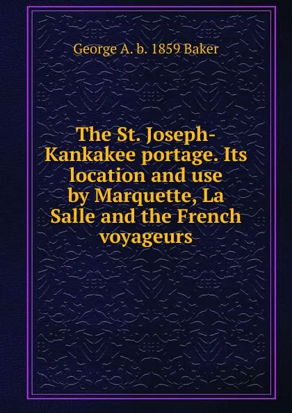 Обложка книги The St. Joseph-Kankakee portage. Its location and use by Marquette, La Salle and the French voyageurs, George A. b. 1859 Baker