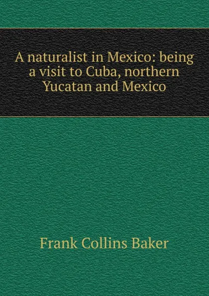 Обложка книги A naturalist in Mexico: being a visit to Cuba, northern Yucatan and Mexico, Frank Collins Baker