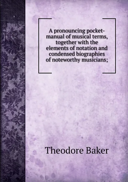 Обложка книги A pronouncing pocket-manual of musical terms, together with the elements of notation and condensed biographies of noteworthy musicians;, Theodore Baker