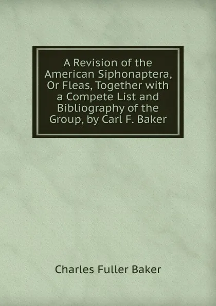 Обложка книги A Revision of the American Siphonaptera, Or Fleas, Together with a Compete List and Bibliography of the Group, by Carl F. Baker, Charles Fuller Baker