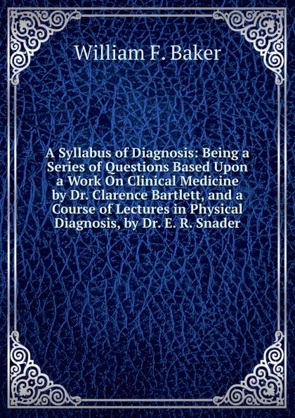 Обложка книги A Syllabus of Diagnosis: Being a Series of Questions Based Upon a Work On Clinical Medicine by Dr. Clarence Bartlett, and a Course of Lectures in Physical Diagnosis, by Dr. E. R. Snader, William F. Baker