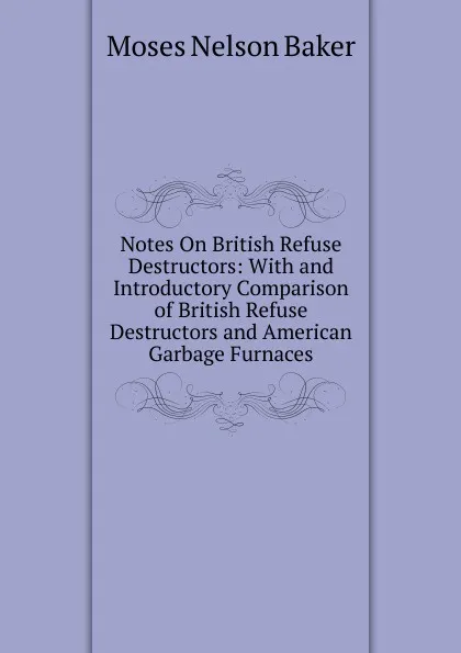 Обложка книги Notes On British Refuse Destructors: With and Introductory Comparison of British Refuse Destructors and American Garbage Furnaces, Moses Nelson Baker