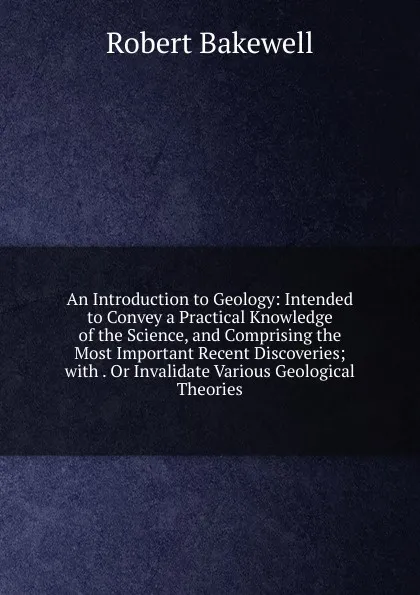 Обложка книги An Introduction to Geology: Intended to Convey a Practical Knowledge of the Science, and Comprising the Most Important Recent Discoveries; with . Or Invalidate Various Geological Theories, Robert Bakewell