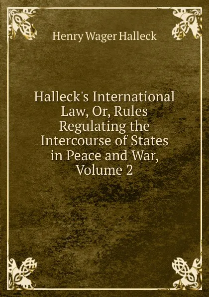 Обложка книги Halleck.s International Law, Or, Rules Regulating the Intercourse of States in Peace and War, Volume 2, Henry Wager Halleck