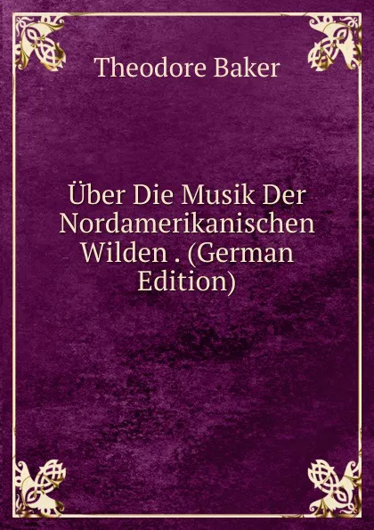 Обложка книги Uber Die Musik Der Nordamerikanischen Wilden . (German Edition), Theodore Baker