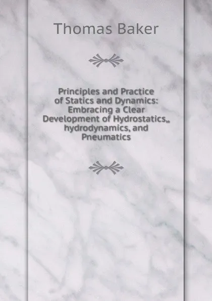 Обложка книги Principles and Practice of Statics and Dynamics: Embracing a Clear Development of Hydrostatics,,hydrodynamics, and Pneumatics, Thomas Baker