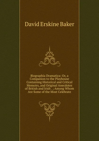 Обложка книги Biographia Dramatica: Or, a Companion to the Playhouse Containing Historical and Critical Memoirs, and Original Anecdotes of British and Irish . ; Among Whom Are Some of the Most Celebrate, David Erskine Baker