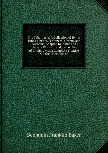 Обложка книги The Tabernacle: A Collection of Hymn Tunes, Chants, Sentences, Motetts and Anthems, Adapted to Public and Private Worship, and to the Use of Choirs, . with a Complete Treatise On the Principles of, Benjamin Franklin Baker